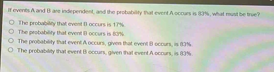 if events a and b are independent, and the probability that event a occurs is 83%, what must be true?\no the probability that event b occurs is 17%.\no the probability that event b occurs is 83%.\no the probability that event a occurs, given that event b occurs, is 83%.\no the probability that event b occurs, given that event a occurs, is 83%.