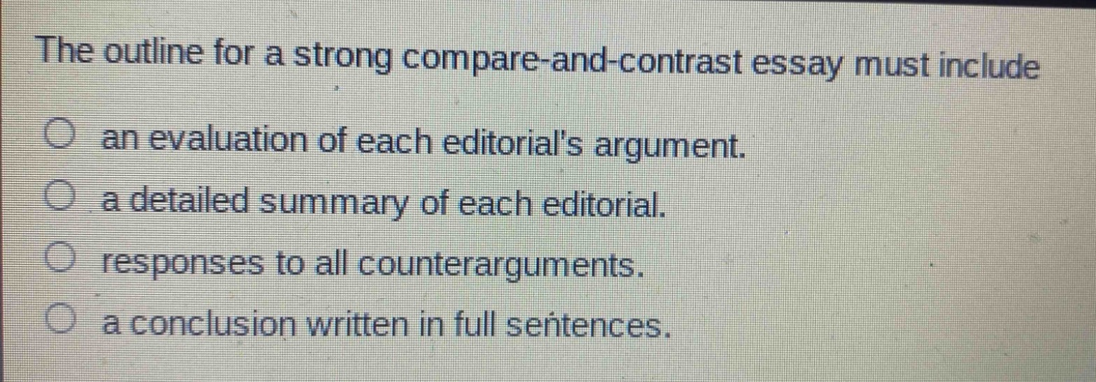 the outline for a strong compare - and - contrast essay must include\nan evaluation of each editorials argument.\na detailed summary of each editorial.\nresponses to all counterarguments.\na conclusion written in full sentences.