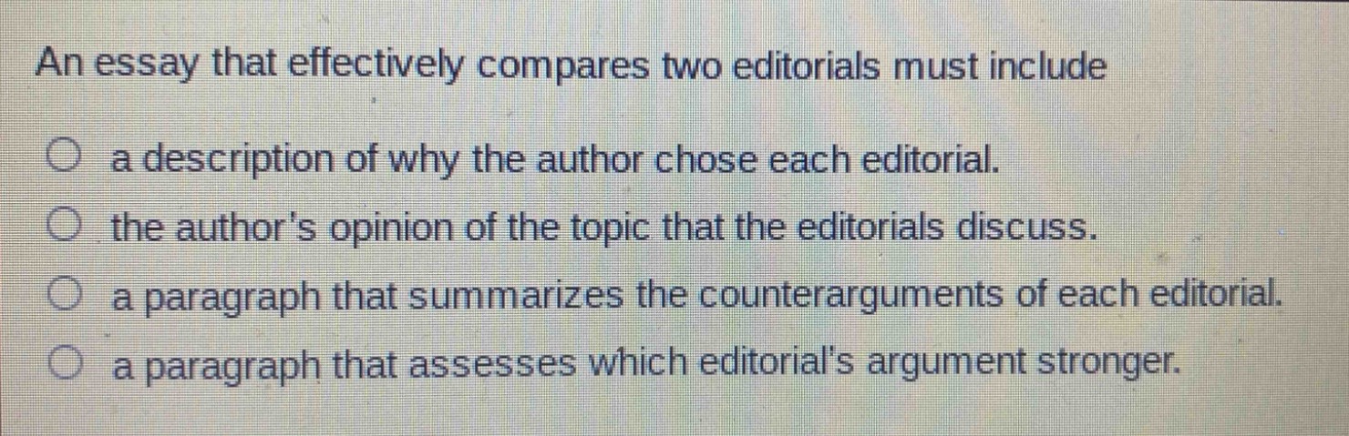 an essay that effectively compares two editorials must include\n○ a description of why the author chose each editorial.\n○ the authors opinion of the topic that the editorials discuss.\n○ a paragraph that summarizes the counterarguments of each editorial.\n○ a paragraph that assesses which editorials argument stronger.