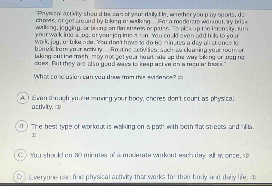 \physical activity should be part of your daily life, whether you play sports, do chores, or get around by biking or walking....for a moderate workout, try brisk walking, jogging, or biking on flat streets or paths. to pick up the intensity, turn your walk into a jog, or your jog into a run. you could even add hills to your walk, jog, or bike ride. you dont have to do 60 minutes a day all at once to benefit from your activity....routine activities, such as cleaning your room or taking out the trash, may not get your heart rate up the way biking or jogging does. but they are also good ways to keep active on a regular basis.\ what conclusion can you draw from this evidence? a even though youre moving your body, chores dont count as physical activity. b the best type of workout is walking on a path with both flat streets and hills. c you should do 60 minutes of a moderate workout each day, all at once. d everyone can find physical activity that works for their body and daily life.