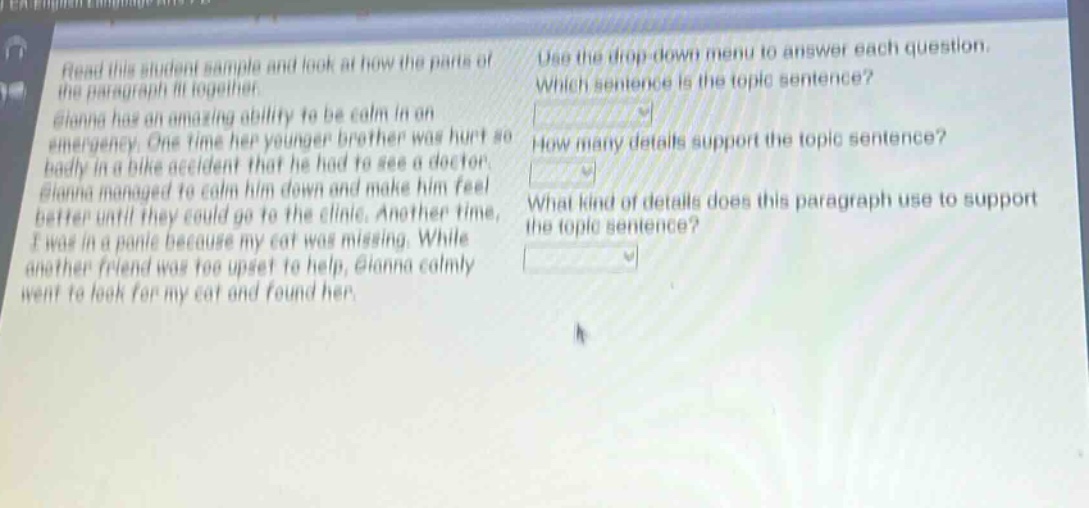 read this student sample and look at how the parts of the paragraph fit together. gianna has an amazing ability to be calm in an emergency. one time her younger brother was hurt so badly in a bike accident that he had to see a doctor. gianna managed to calm him down and make him feel better until they could go to the clinic. another time, i was in a panic because my cat was missing. while another friend was too upset to help, gianna calmly went to look for my cat and found her. use the drop - down menu to answer each question. which sentence is the topic sentence? how many details support the topic sentence? what kind of details does this paragraph use to support the topic sentence?