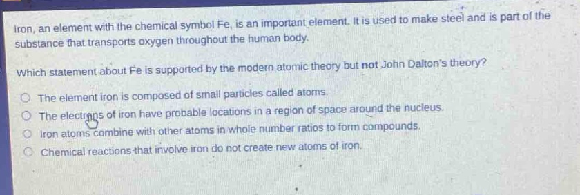 iron, an element with the chemical symbol fe, is an important element. it is used to make steel and is part of the substance that transports oxygen throughout the human body.\nwhich statement about fe is supported by the modern atomic theory but not john daltons theory?\nthe element iron is composed of small particles called atoms.\nthe electrons of iron have probable locations in a region of space around the nucleus.\niron atoms combine with other atoms in whole - number ratios to form compounds.\nchemical reactions that involve iron do not create new atoms of iron.