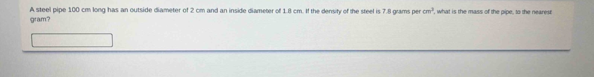 a steel pipe 100 cm long has an outside diameter of 2 cm and an inside diameter of 1.8 cm. if the density of the steel is 7.8 grams per cm³, what is the mass of the pipe, to the nearest gram?