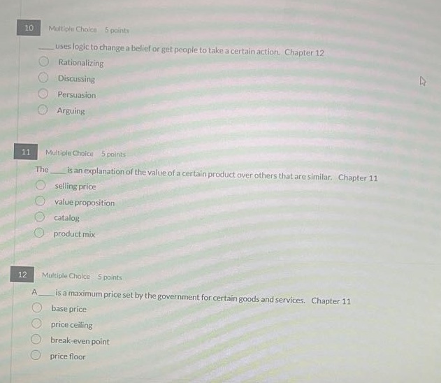 10 multiple choice 5 points\n___ uses logic to change a belief or get people to take a certain action. chapter 12\nrationalizing\ndiscussing\npersuasion\narguing\n11 multiple choice 5 points\nthe ___ is an explanation of the value of a certain product over others that are similar. chapter 11\nselling price\nvalue proposition\ncatalog\nproduct mix\n12 multiple choice 5 points\na ___ is a maximum price set by the government for certain goods and services. chapter 11\nbase price\nprice ceiling\nbreak - even point\nprice floor