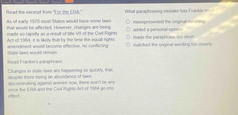 read the excerpt from \for the era\. as of early 1970 most states would have some laws that would be affected. however, changes are being made so rapidly as a result of title vii of the civil rights act of 1964, it is likely that by the time the equal rights amendment would become effective, no conflicting state laws would remain. read frankies paraphrase. changes in state laws are happening so quickly, that, despite there being an abundance of laws discriminating against women now, there wont be any once the era and the civil rights act of 1964 go into effect. what paraphrasing mistake has frankie made? misrepresented the original meaning added a personal opinion made the paraphrase too short matched the original wording too closely