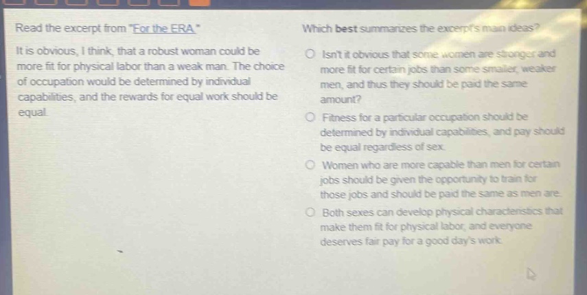 read the excerpt from \for the era\ it is obvious, i think, that a robust woman could be more fit for physical labor than a weak man. the choice of occupation would be determined by individual capabilities, and the rewards for equal work should be equal. which best summarizes the excerpts main ideas? isnt it obvious that some women are stronger and more fit for certain jobs than some smaller, weaker men, and thus they should be paid the same amount? fitness for a particular occupation should be determined by individual capabilities, and pay should be equal regardless of sex. women who are more capable than men for certain jobs should be given the opportunity to train for those jobs and should be paid the same as men are. both sexes can develop physical characteristics that make them fit for physical labor, and everyone deserves fair pay for a good days work.
