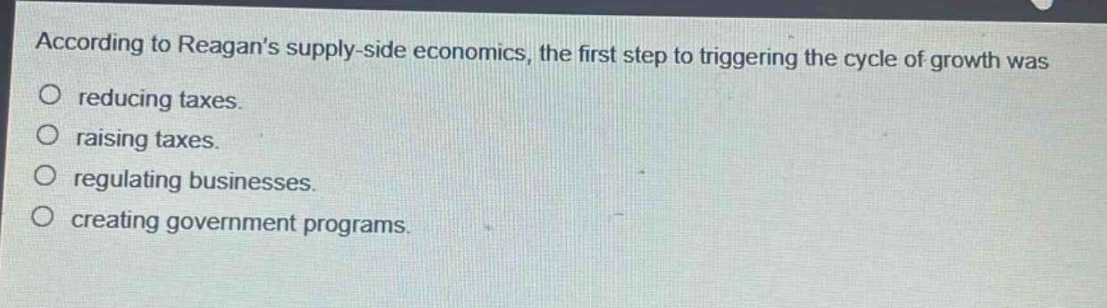 according to reagans supply - side economics, the first step to triggering the cycle of growth was\no reducing taxes.\no raising taxes.\no regulating businesses.\no creating government programs.