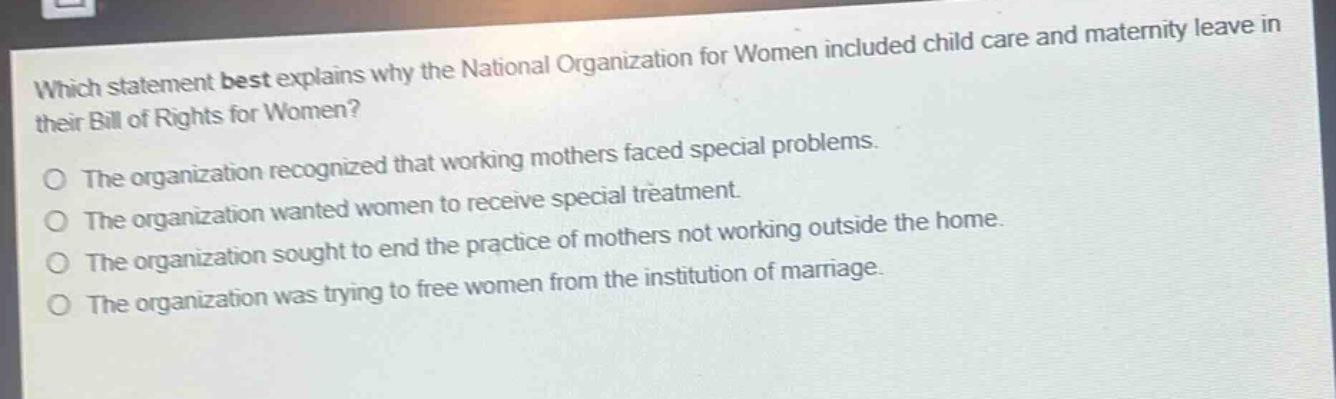which statement best explains why the national organization for women included child care and maternity leave in their bill of rights for women?\no the organization recognized that working mothers faced special problems.\no the organization wanted women to receive special treatment.\no the organization sought to end the practice of mothers not working outside the home.\no the organization was trying to free women from the institution of marriage.
