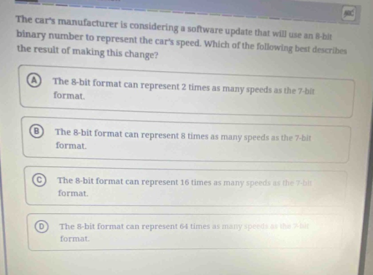 the cars manufacturer is considering a software update that will use an 8 - bit binary number to represent the cars speed. which of the following best describes the result of making this change?\na the 8 - bit format can represent 2 times as many speeds as the 7 - bit format.\nb the 8 - bit format can represent 8 times as many speeds as the 7 - bit format.\nc the 8 - bit format can represent 16 times as many speeds as the 7 - bit format.\nd the 8 - bit format can represent 64 times as many speeds as the 7 - bit format.