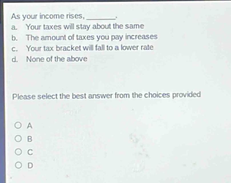 as your income rises, _______. a. your taxes will stay about the same b. the amount of taxes you pay increases c. your tax bracket will fall to a lower rate d. none of the above please select the best answer from the choices provided o a o b o c o d
