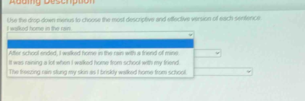 adding description\nuse the drop - down menus to choose the most descriptive and effective version of each sentence.\ni walked home in the rain.\nafter school ended, i walked home in the rain with a friend of mine.\nit was raining a lot when i walked home from school with my friend.\nthe freezing rain stung my skin as i briskly walked home from school.