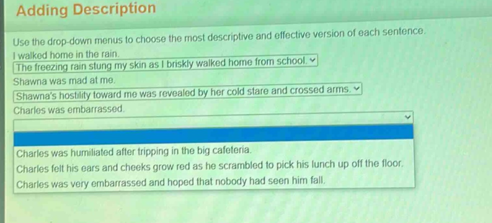 adding description\nuse the drop - down menus to choose the most descriptive and effective version of each sentence.\ni walked home in the rain.\nthe freezing rain stung my skin as i briskly walked home from school.\nshawna was mad at me.\nshawnas hostility toward me was revealed by her cold stare and crossed arms.\ncharles was embarrassed.\ncharles was humiliated after tripping in the big cafeteria.\ncharles felt his ears and cheeks grow red as he scrambled to pick his lunch up off the floor.\ncharles was very embarrassed and hoped that nobody had seen him fall.