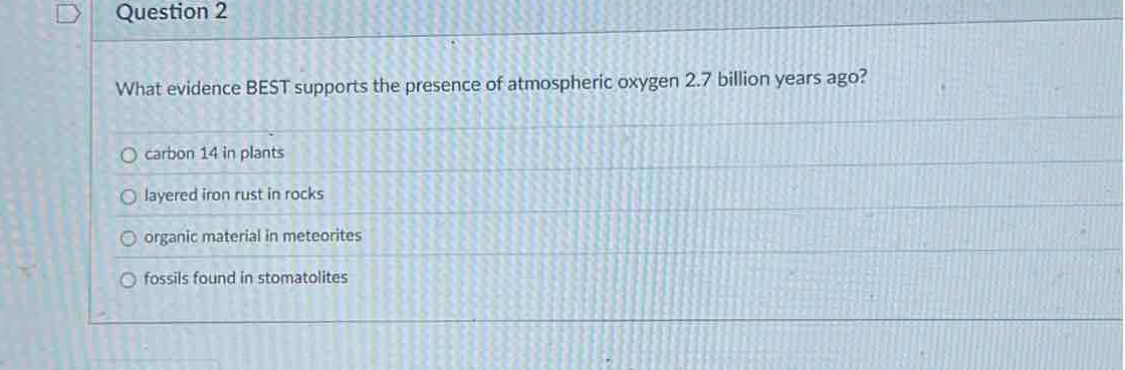 question 2\nwhat evidence best supports the presence of atmospheric oxygen 2.7 billion years ago?\ncarbon 14 in plants\nlayered iron rust in rocks\norganic material in meteorites\nfossils found in stomatolites