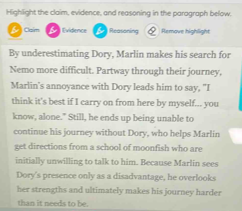 highlight the claim, evidence, and reasoning in the paragraph below.\nby underestimating dory, marlin makes his search for nemo more difficult. partway through their journey, marlins annoyance with dory leads him to say, \i think its best if i carry on from here by myself... you know, alone.\ still, he ends up being unable to continue his journey without dory, who helps marlin get directions from a school of moonfish who are initially unwilling to talk to him. because marlin sees dorys presence only as a disadvantage, he overlooks her strengths and ultimately makes his journey harder than it needs to be.
