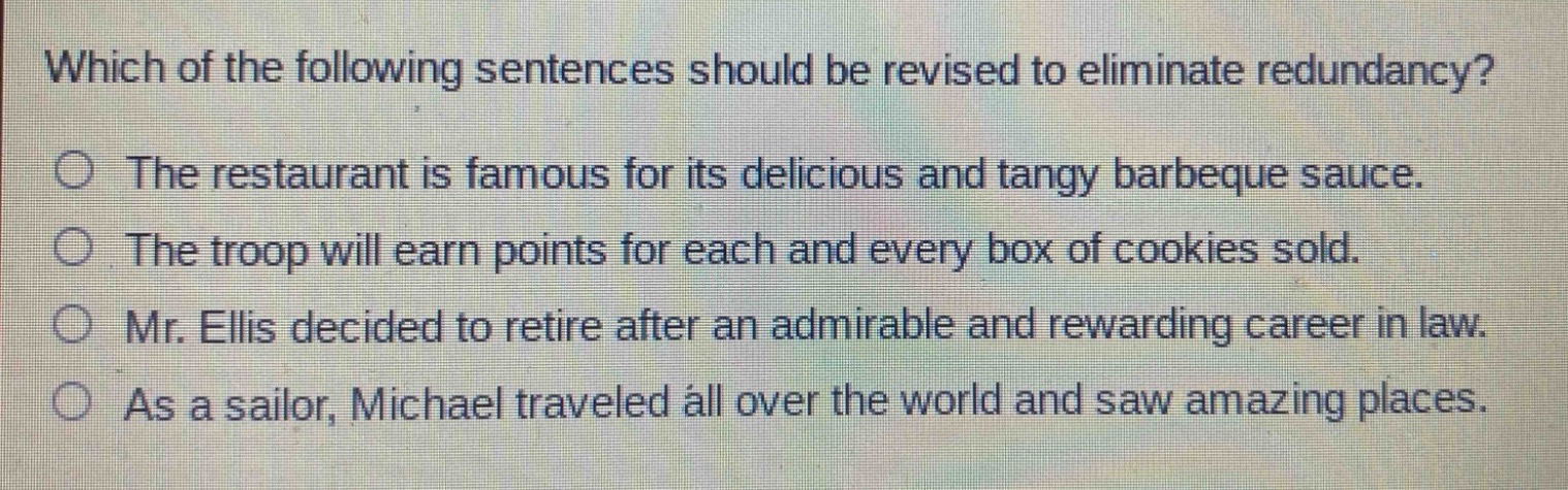which of the following sentences should be revised to eliminate redundancy?\nthe restaurant is famous for its delicious and tangy barbeque sauce.\nthe troop will earn points for each and every box of cookies sold.\nmr. ellis decided to retire after an admirable and rewarding career in law.\nas a sailor, michael traveled all over the world and saw amazing places.