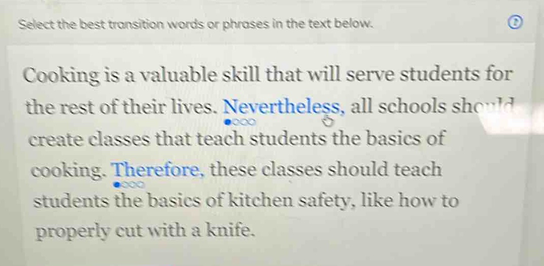 select the best transition words or phrases in the text below. cooking is a valuable skill that will serve students for the rest of their lives. nevertheless, all schools should create classes that teach students the basics of cooking. therefore, these classes should teach students the basics of kitchen safety, like how to properly cut with a knife.