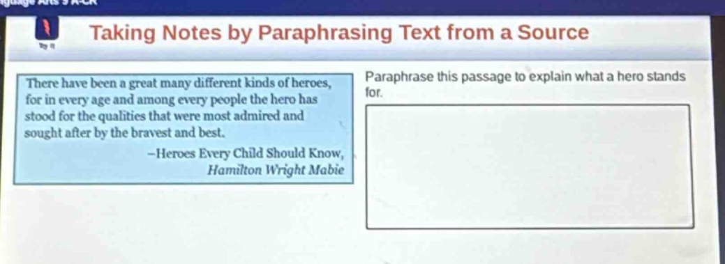 taking notes by paraphrasing text from a source\nthere have been a great many different kinds of heroes, for in every age and among every people the hero has stood for the qualities that were most admired and sought after by the bravest and best. -heroes every child should know, hamilton wright mabie\nparaphrase this passage to explain what a hero stands for.