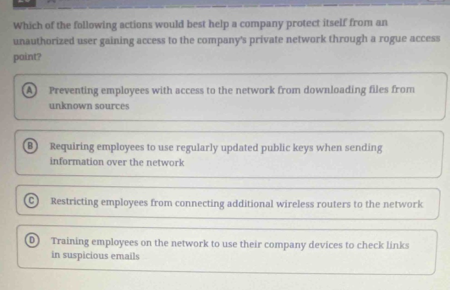 which of the following actions would best help a company protect itself from an unauthorized user gaining access to the companys private network through a rogue access point?\na preventing employees with access to the network from downloading files from unknown sources\nb requiring employees to use regularly updated public keys when sending information over the network\nc restricting employees from connecting additional wireless routers to the network\nd training employees on the network to use their company devices to check links in suspicious emails