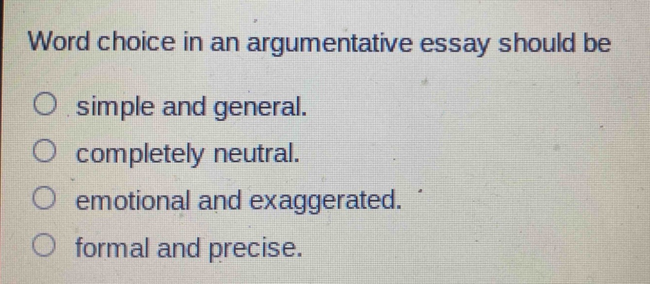 word choice in an argumentative essay should be\n○ simple and general.\n○ completely neutral.\n○ emotional and exaggerated.\n○ formal and precise.