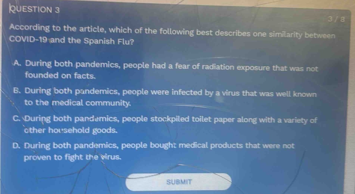 question 3\naccording to the article, which of the following best describes one similarity between covid - 19 and the spanish flu?\na. during both pandemics, people had a fear of radiation exposure that was not founded on facts.\nb. during both pandemics, people were infected by a virus that was well known to the medical community.\nc. during both pandemics, people stockpiled toilet paper along with a variety of other household goods.\nd. during both pandemics, people bought medical products that were not proven to fight the virus.\nsubmit