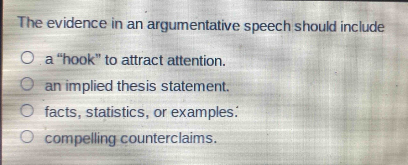 the evidence in an argumentative speech should include\na \hook\ to attract attention.\nan implied thesis statement.\nfacts, statistics, or examples.\ncompelling counterclaims.