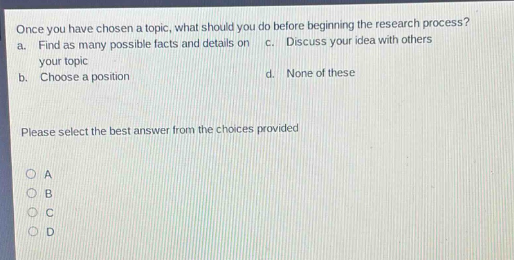 once you have chosen a topic, what should you do before beginning the research process? a. find as many possible facts and details on your topic b. choose a position c. discuss your idea with others d. none of these please select the best answer from the choices provided