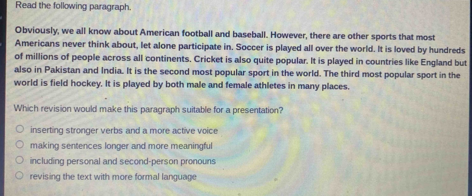 read the following paragraph.\nobviously, we all know about american football and baseball. however, there are other sports that most americans never think about, let alone participate in. soccer is played all over the world. it is loved by hundreds of millions of people across all continents. cricket is also quite popular. it is played in countries like england but also in pakistan and india. it is the second most popular sport in the world. the third most popular sport in the world is field hockey. it is played by both male and female athletes in many places.\nwhich revision would make this paragraph suitable for a presentation?\ninserting stronger verbs and a more active voice\nmaking sentences longer and more meaningful\nincluding personal and second - person pronouns\nrevising the text with more formal language