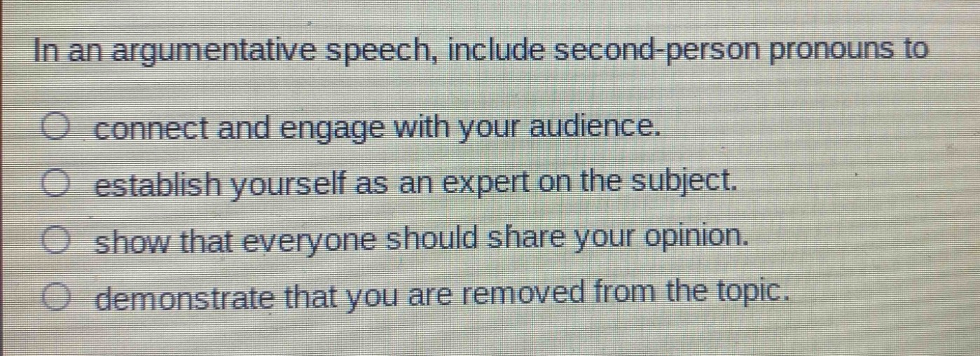 in an argumentative speech, include second - person pronouns to\nconnect and engage with your audience.\nestablish yourself as an expert on the subject.\nshow that everyone should share your opinion.\ndemonstrate that you are removed from the topic.
