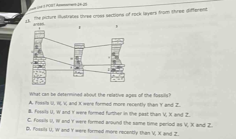 13. the picture illustrates three cross sections of rock layers from three different areas.\nwhat can be determined about the relative ages of the fossils?\na. fossils u, w, v, and x were formed more recently than y and z.\nb. fossils u, w and y were formed further in the past than v, x and z.\nc. fossils u, w and y were formed around the same time period as v, x and z.\nd. fossils u, w and y were formed more recently than v, x and z.