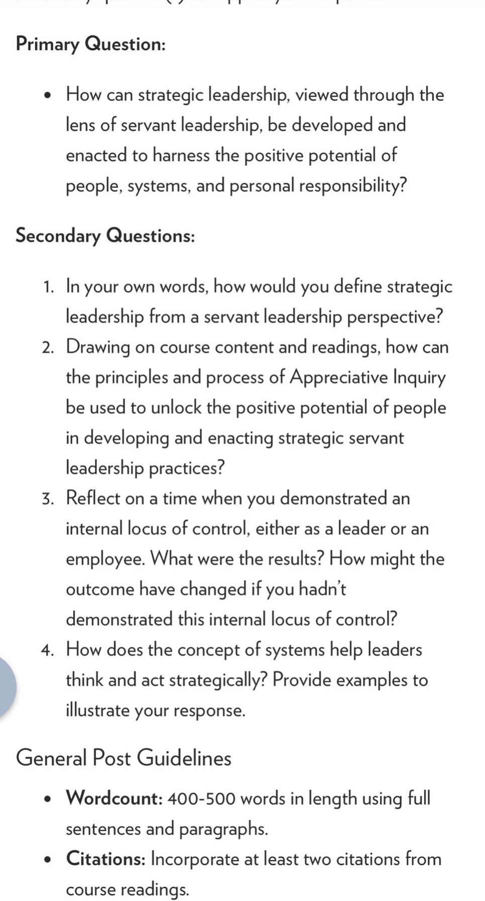 primary question:\n• how can strategic leadership, viewed through the lens of servant leadership, be developed and enacted to harness the positive potential of people, systems, and personal responsibility?\n\nsecondary questions:\n1. in your own words, how would you define strategic leadership from a servant leadership perspective?\n2. drawing on course content and readings, how can the principles and process of appreciative inquiry be used to unlock the positive potential of people in developing and enacting strategic servant leadership practices?\n3. reflect on a time when you demonstrated an internal locus of control, either as a leader or an employee. what were the results? how might the outcome have changed if you hadn’t demonstrated this internal locus of control?\n4. how does the concept of systems help leaders think and act strategically? provide examples to illustrate your response.\n\ngeneral post guidelines\n• wordcount: 400 - 500 words in length using full sentences and paragraphs.\n• citations: incorporate at least two citations from course readings.