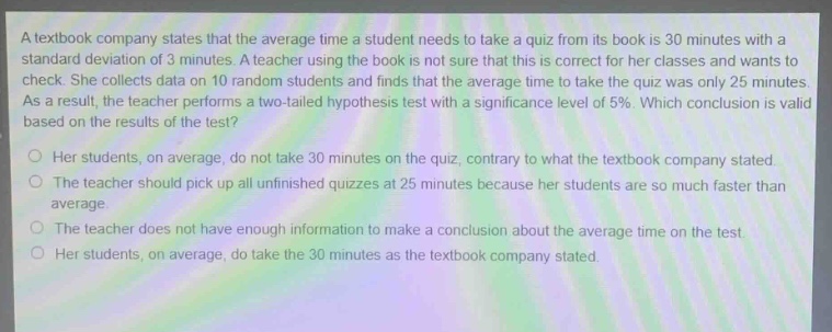 a textbook company states that the average time a student needs to take a quiz from its book is 30 minutes with a standard deviation of 3 minutes. a teacher using the book is not sure that this is correct for her classes and wants to check. she collects data on 10 random students and finds that the average time to take the quiz was only 25 minutes. as a result, the teacher performs a two - tailed hypothesis test with a significance level of 5%. which conclusion is valid based on the results of the test?\n○ her students, on average, do not take 30 minutes on the quiz, contrary to what the textbook company stated.\n○ the teacher should pick up all unfinished quizzes at 25 minutes because her students are so much faster than average.\n○ the teacher does not have enough information to make a conclusion about the average time on the test.\n○ her students, on average, do take the 30 minutes as the textbook company stated.