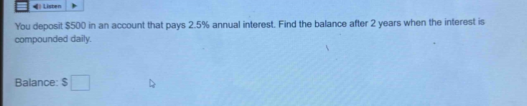 you deposit $500 in an account that pays 2.5% annual interest. find the balance after 2 years when the interest is compounded daily. balance: $