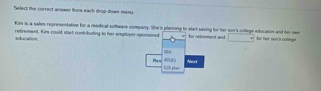 select the correct answer from each drop - down menu. kim is a sales representative for a medical software company. shes planning to start saving for her sons college education and her own retirement. kim could start contributing to her employer - sponsored for retirement and for her sons college education.