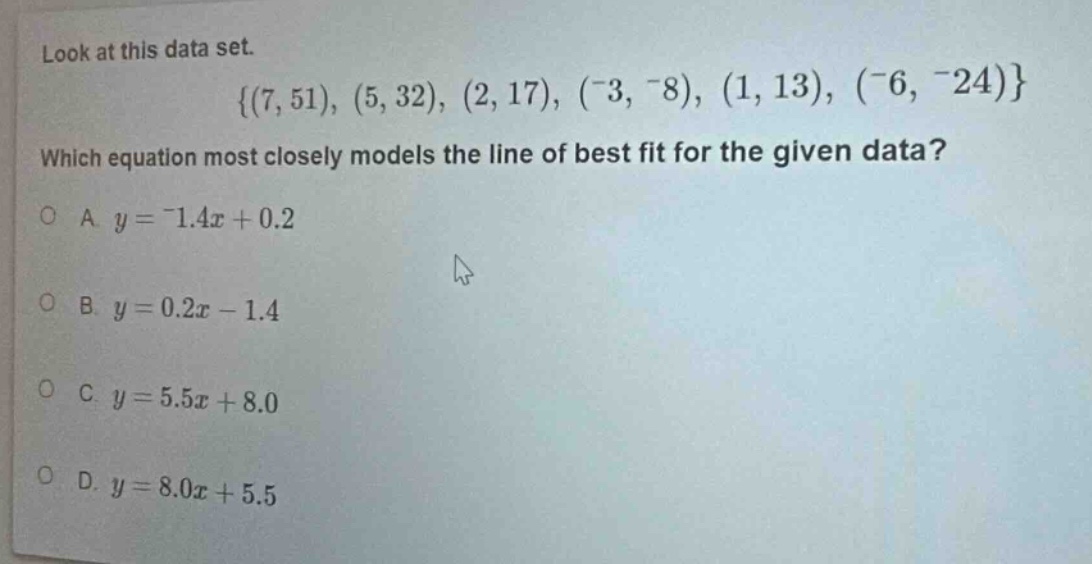 look at this data set.\n{(7, 51), (5, 32), (2, 17), (-3, -8), (1, 13), (-6, -24)}\nwhich equation most closely models the line of best fit for the given data?\na. y = -1.4x + 0.2\nb. y = 0.2x - 1.4\nc. y = 5.5x + 8.0\nd. y = 8.0x + 5.5