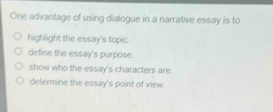one advantage of using dialogue in a narrative essay is to\n○ highlight the essays topic.\n○ define the essays purpose.\n○ show who the essays characters are.\n○ determine the essays point of view.