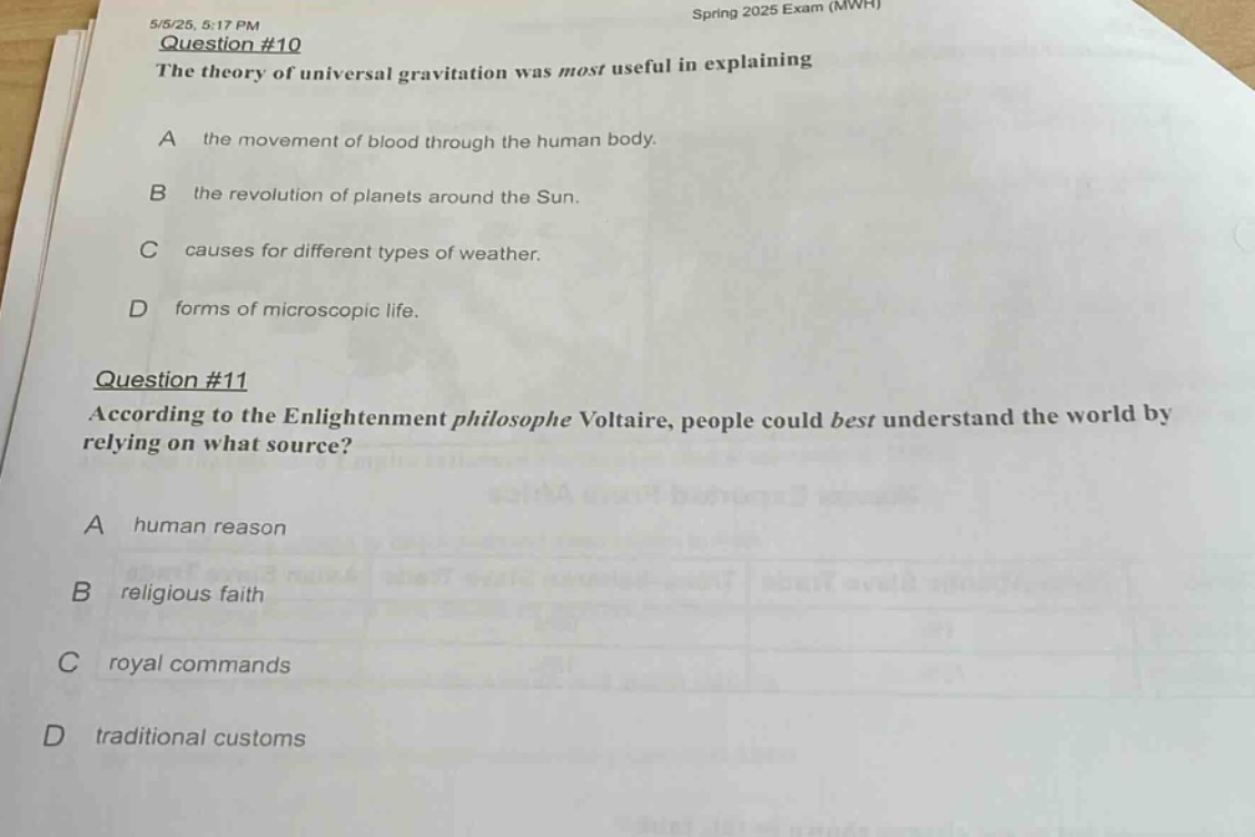5/5/25, 5:17 pm spring 2025 exam (mwh)\nquestion #10\nthe theory of universal gravitation was most useful in explaining\na the movement of blood through the human body.\nb the revolution of planets around the sun.\nc causes for different types of weather.\nd forms of microscopic life.\nquestion #11\naccording to the enlightenment philosophe voltaire, people could best understand the world by relying on what source?\na human reason\nb religious faith\nc royal commands\nd traditional customs