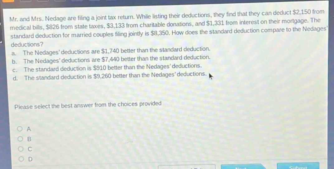 mr. and mrs. nedage are filing a joint tax return. while listing their deductions, they find that they can deduct $2,150 from medical bills, $826 from state taxes, $3,133 from charitable donations, and $1,331 from interest on their mortgage. the standard deduction for married couples filing jointly is $8,350. how does the standard deduction compare to the nedages deductions? a. the nedages deductions are $1,740 better than the standard deduction. b. the nedages deductions are $7,440 better than the standard deduction. c. the standard deduction is $910 better than the nedages deductions. d. the standard deduction is $9,260 better than the nedages deductions. please select the best answer from the choices provided