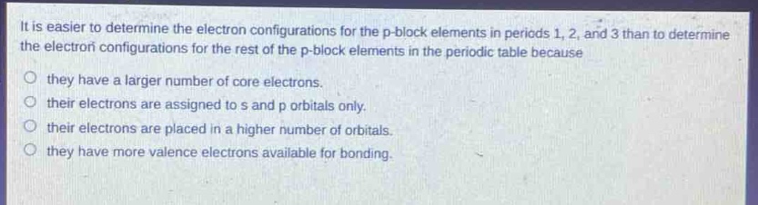 it is easier to determine the electron configurations for the p - block elements in periods 1, 2, and 3 than to determine the electron configurations for the rest of the p - block elements in the periodic table because\n○ they have a larger number of core electrons.\n○ their electrons are assigned to s and p orbitals only.\n○ their electrons are placed in a higher number of orbitals.\n○ they have more valence electrons available for bonding.