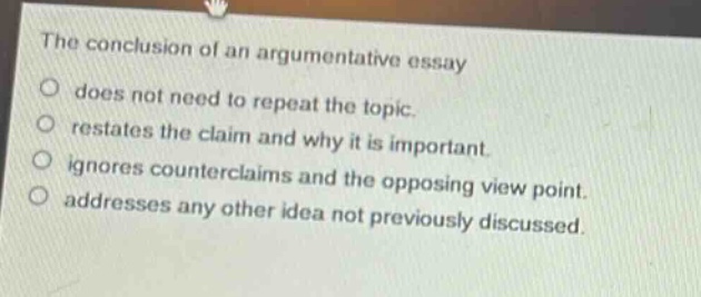 the conclusion of an argumentative essay\no does not need to repeat the topic.\no restates the claim and why it is important.\no ignores counterclaims and the opposing view point.\no addresses any other idea not previously discussed.