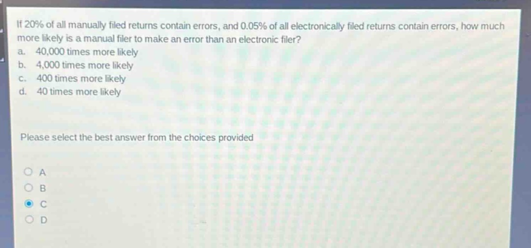if 20% of all manually filed returns contain errors, and 0.05% of all electronically filed returns contain errors, how much more likely is a manual filer to make an error than an electronic filer?\na. 40,000 times more likely\nb. 4,000 times more likely\nc. 400 times more likely\nd. 40 times more likely\nplease select the best answer from the choices provided\no a\no b\no c\no d