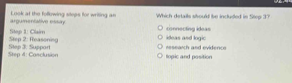 look at the following steps for writing an argumentative essay. step 1: claim step 2: reasoning step 3: support step 4: conclusion which details should be included in step 3? connecting ideas ideas and logic research and evidence topic and position