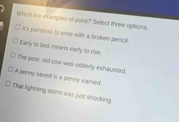which are examples of puns? select three options.\nits pointless to write with a broken pencil.\nearly to bed means early to rise.\nthe poor, old cow was udderly exhausted.\na penny saved is a penny earned.\nthat lightning storm was just shocking.