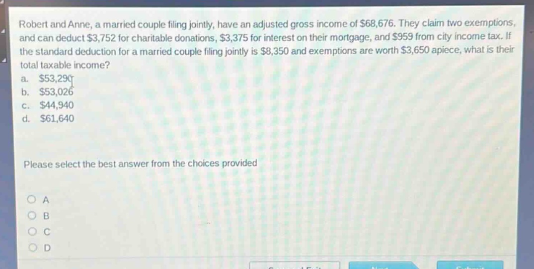 robert and anne, a married couple filing jointly, have an adjusted gross income of $68,676. they claim two exemptions, and can deduct $3,752 for charitable donations, $3,375 for interest on their mortgage, and $959 from city income tax. if the standard deduction for a married couple filing jointly is $8,350 and exemptions are worth $3,650 apiece, what is their total taxable income?\na. $53,290\nb. $53,026\nc. $44,940\nd. $61,640\nplease select the best answer from the choices provided\no a\no b\no c\no d