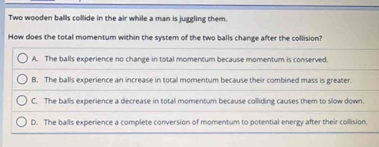two wooden balls collide in the air while a man is juggling them. how does the total momentum within the system of the two balls change after the collision?\na. the balls experience no change in total momentum because momentum is conserved.\nb. the balls experience an increase in total momentum because their combined mass is greater.\nc. the balls experience a decrease in total momentum because colliding causes them to slow down.\nd. the balls experience a complete conversion of momentum to potential energy after their collision.