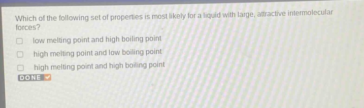 which of the following set of properties is most likely for a liquid with large, attractive intermolecular forces?\nlow melting point and high boiling point\nhigh melting point and low boiling point\nhigh melting point and high boiling point\ndone