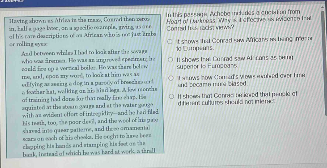 in this passage, achebe includes a quotation from heart of darkness. why is it effective as evidence that conrad has racist views? having shown us africa in the mass, conrad then zeros in, half a page later, on a specific example, giving us one of his rare descriptions of an african who is not just limbs or rolling eyes: and between whiles i had to look after the savage who was fireman. he was an improved specimen; he could fire up a vertical boiler. he was there below me, and, upon my word, to look at him was as edifying as seeing a dog in a parody of breeches and a feather hat, walking on his hind legs. a few months of training had done for that really fine chap. he squinted at the steam gauge and at the water gauge with an evident effort of intrepidity—and he had filed his teeth, too, the poor devil, and the wool of his pate shaved into queer patterns, and three ornamental scars on each of his cheeks. he ought to have been clapping his hands and stamping his feet on the bank, instead of which he was hard at work, a thrall it shows that conrad saw africans as being inferior to europeans. it shows that conrad saw africans as being superior to europeans. it shows how conrads views evolved over time and became more biased. it shows that conrad believed that people of different cultures should not interact.