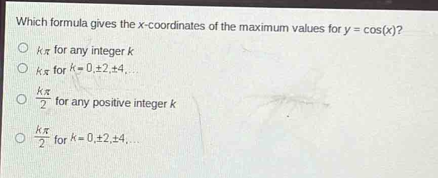 which formula gives the x - coordinates of the maximum values for y = cos(x)?\n$k\\pi$ for any integer $k$\n$k\\pi$ for $k = 0,\\pm2,\\pm4,...$\n$\\frac{k\\pi}{2}$ for any positive integer $k$\n$\\frac{k\\pi}{2}$ for $k = 0,\\pm2,\\pm4,...$