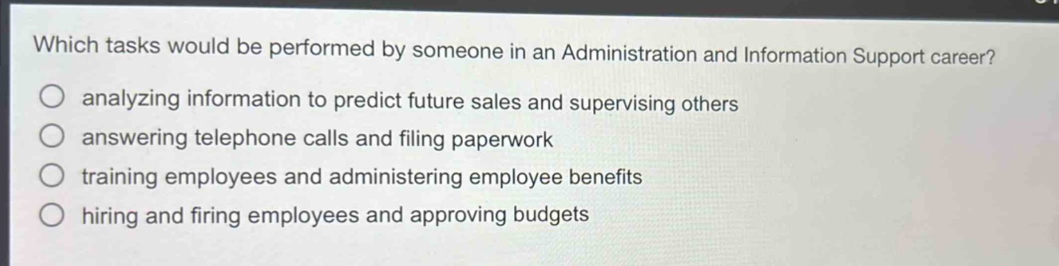 which tasks would be performed by someone in an administration and information support career?\nanalyzing information to predict future sales and supervising others\nanswering telephone calls and filing paperwork\ntraining employees and administering employee benefits\nhiring and firing employees and approving budgets