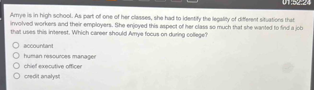 amye is in high school. as part of one of her classes, she had to identify the legality of different situations that involved workers and their employers. she enjoyed this aspect of her class so much that she wanted to find a job that uses this interest. which career should amye focus on during college?\naccountant\nhuman resources manager\nchief executive officer\ncredit analyst