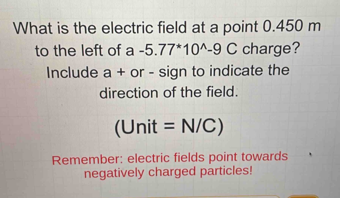 what is the electric field at a point 0.450 m to the left of a -5.77*10^-9 c charge? include a + or - sign to indicate the direction of the field. (unit = n/c) remember: electric fields point towards negatively charged particles!